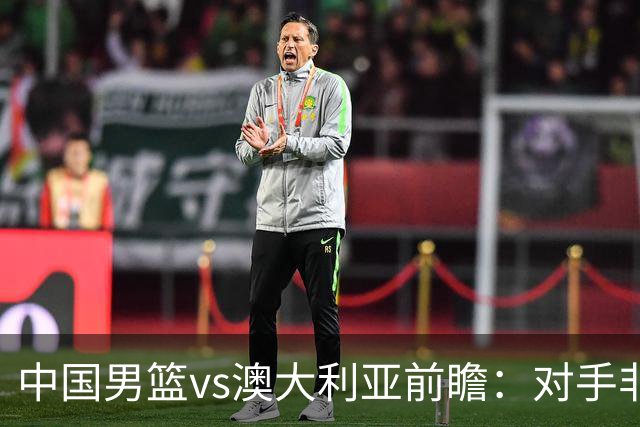 中国男篮vs澳大利亚前瞻：对手非最强阵容，男篮磨合阵容是首要目标